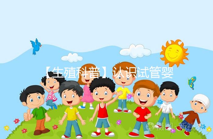 【生殖科普】認識試管嬰兒，用科學搭建“生命橋梁”
