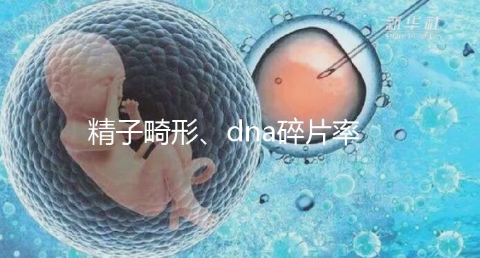 精子畸形、dna碎片率高，三代試管嬰兒或許是最后“救星”