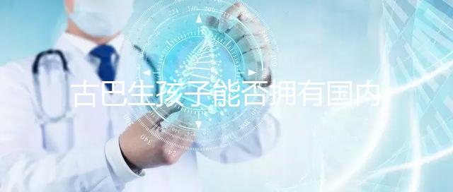 古巴生孩子能否擁有國(guó)內(nèi)戶口看情況，隨父or母國(guó)籍大不同