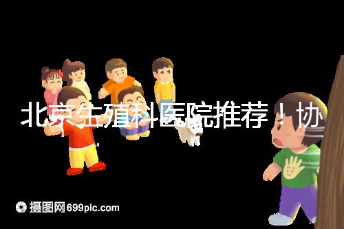 北京生殖科醫(yī)院推薦!協(xié)和等三甲醫(yī)院試管成功率多少