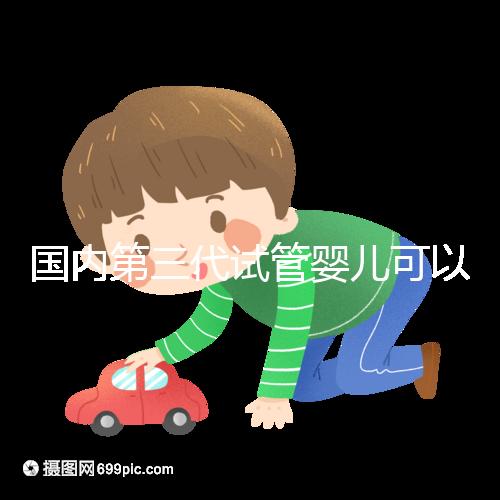 國內第三代試管嬰兒可以醫保報銷，是真的嗎？