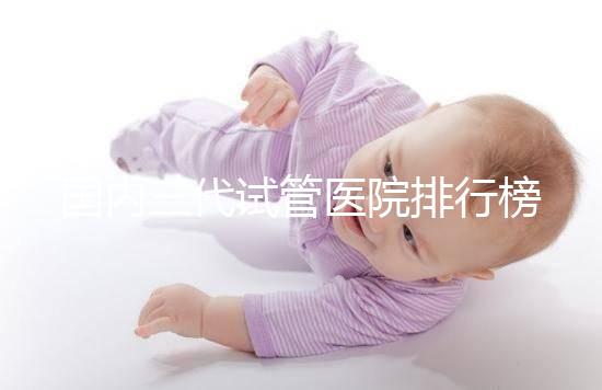 國內(nèi)三代試管醫(yī)院排行榜單出爐,最好的機(jī)構(gòu)都有這些