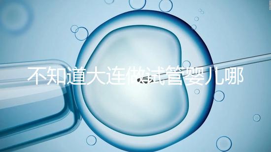 不知道大連做試管嬰兒哪里好看這，助孕成功率前十醫院匯總