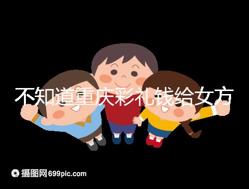 不知道重慶彩禮錢給女方多少看這，10萬什么水平一覽了然