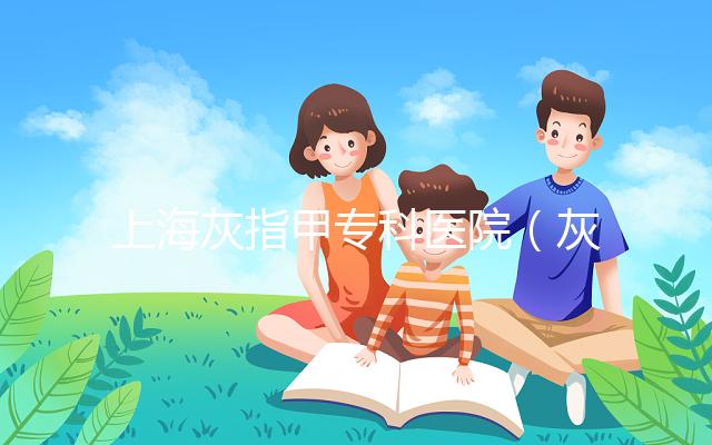 上?；抑讣讓？漆t院（灰指甲?？漆t院哪家最好）