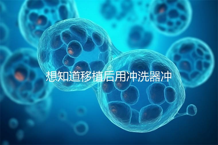 想知道移植后用沖洗器沖洗有問(wèn)題沒(méi)有戳,怎么知道