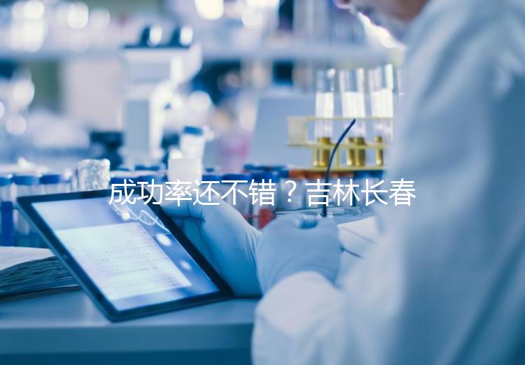 成功率還不錯？吉林長春做三代試管技術的醫院排名：top4詳解！