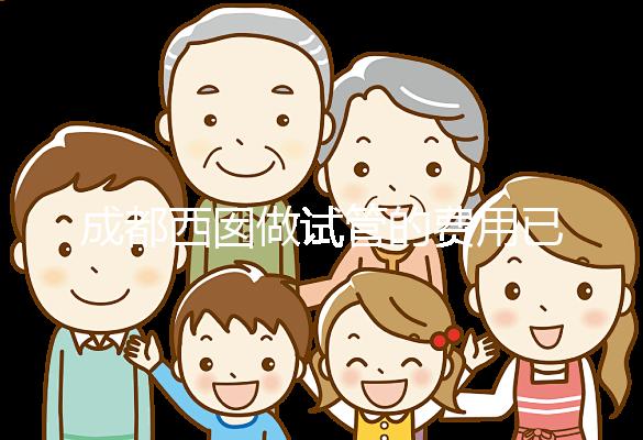 成都西囡做試管的費(fèi)用已公布，附2025最新西囡醫(yī)院試管成功率！