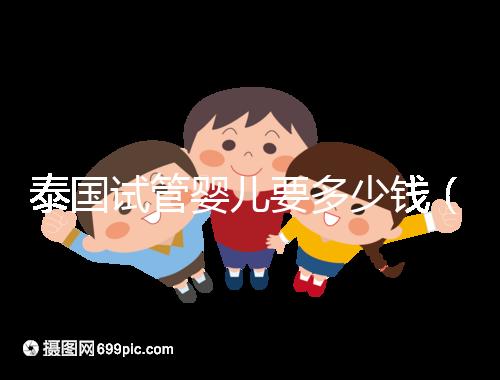 泰國試管嬰兒要多少錢(泰國試管嬰兒要多少錢一次現(xiàn)在還能做嗎)