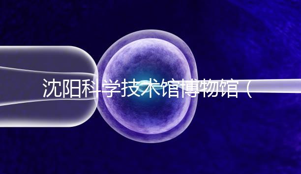 沈陽科學(xué)技術(shù)館博物館（沈陽科學(xué)技術(shù)館博物館開放時間）