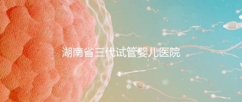 湖南省三代試管嬰兒醫(yī)院名單，2024年助孕成功率前三名參考