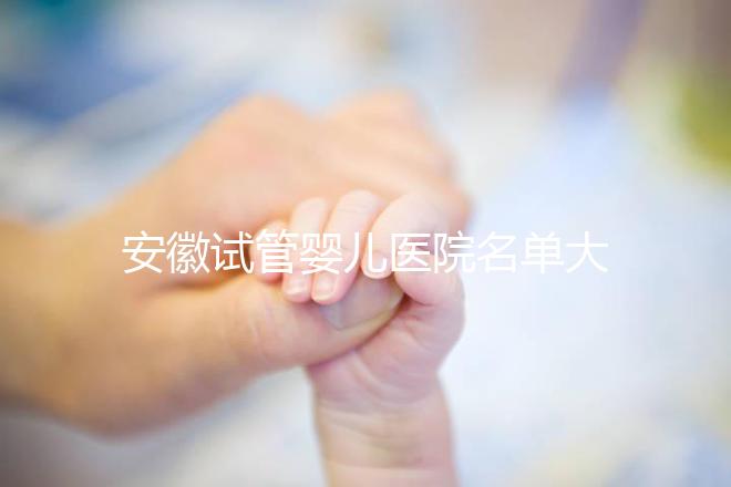 安徽試管嬰兒醫(yī)院名單大全,4家機構哪個更好一文讀懂