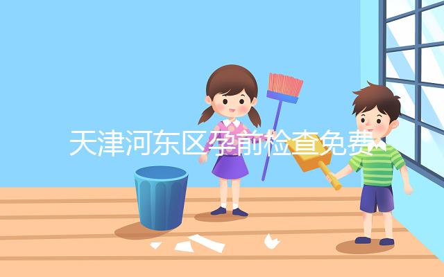 天津河?xùn)|區(qū)孕前檢查免費(fèi)政策2024，含應(yīng)診醫(yī)院、時間明細(xì)