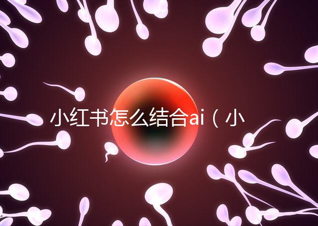 小紅書怎么結(jié)合ai(小紅書如何運用)