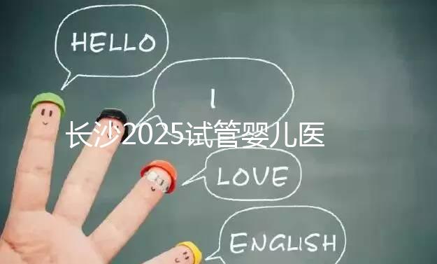 長(zhǎng)沙2025試管嬰兒醫(yī)院排行榜，想成功這幾家很值得選！