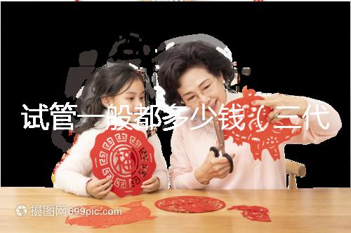 試管一般都多少錢(qián)(三代試管嬰兒多少錢(qián))