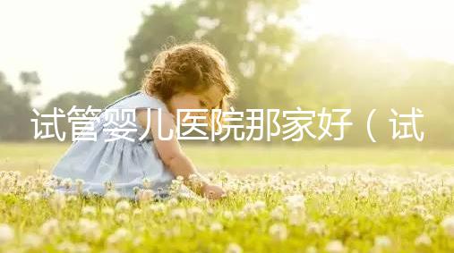 試管嬰兒醫院那家好(試管嬰兒醫院排名最好的醫院)