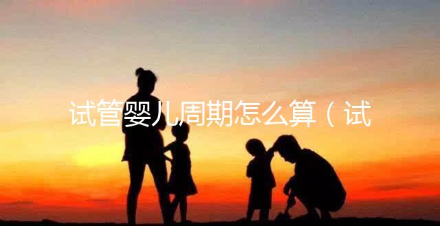 試管嬰兒周期怎么算（試管嬰兒周期怎么算預產期）