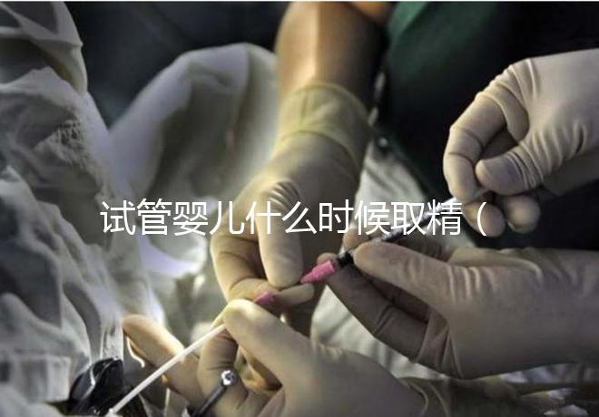 試管嬰兒什么時候取精(試管嬰兒什么時候取精是男孩的)