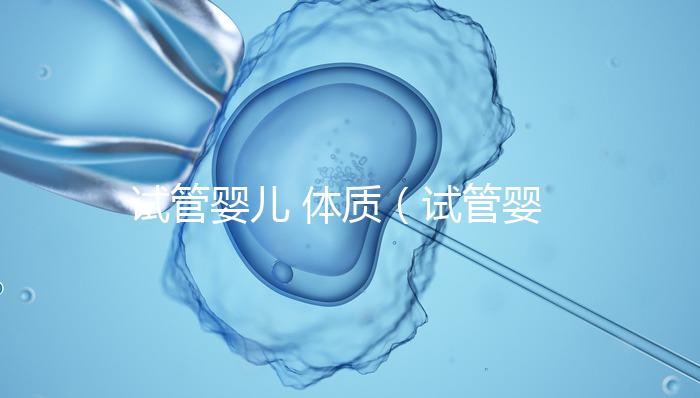 試管嬰兒 體質(試管嬰兒體質和正常孩子一樣嗎)