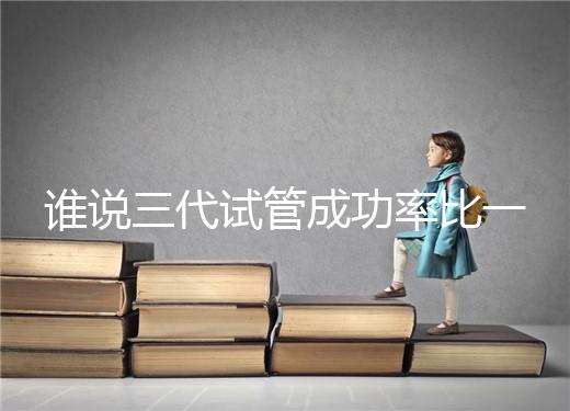誰說三代試管成功率比一二代高,能否一次成功看這些...