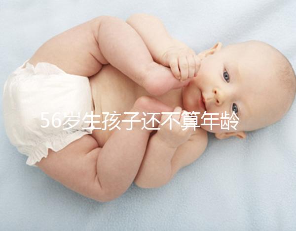 56歲生孩子還不算年齡太大？看二胎正不正常就明了