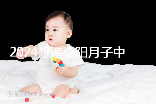 2024想造信陽月子中心哪個好戳,這個機(jī)構(gòu)特優(yōu)級一萬搞定
