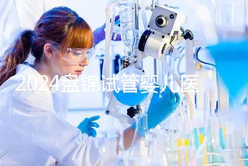 2024盤錦試管嬰兒醫(yī)院哪家好,助孕成功率排行告知你真相