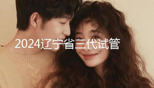 2024遼寧省三代試管嬰兒醫(yī)院大全,盛京以外還有選擇?