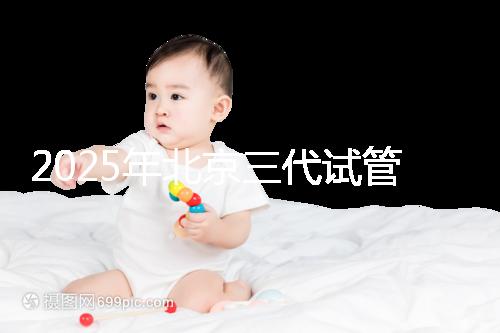 2025年北京三代試管嬰兒醫院排行榜及費用詳解：前十大受歡迎機構推薦