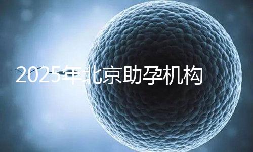 2025年北京助孕機構排名，朝陽區這些機構試管成功率很高