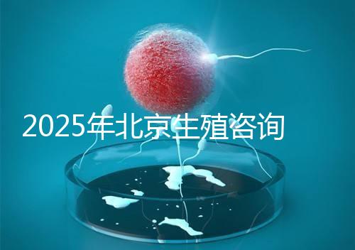 2025年北京生殖咨詢公司推薦榜單:專業(yè)機構綜合實力排名發(fā)布